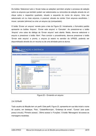 UAB-UFRGS Manual de introdução ao uso do Moodle para professores e tutores 28/76
Os botões ‘Selecionar tudo e ‘Anular todas as seleções’ permitem ampliar o processo de seleção
sobre os arquivos que também podem ser selecionados ou removidos da seleção através de um
clique sobre o respectivo quadrado, situado a esquerda do nome do arquivo. Uma vez
selecionado um ou mais arquivos, é possível, através da combo ‘Com arquivos escolhidos...’,
mover, cancelar (eliminar) ou criar um arquivo zip (compactado).
O botão ‘Enviar um arquivo’ remete para a tela da Figura 22. Inicialmente, o formulário padrão
apresenta os botões ‘Arquivo’, ‘Enviar este arquivo’ e ‘Cancelar’. Ao pressionar-se o botão
‘Arquivo’ uma caixa de diálogo de ‘Enviar arquivo’ será aberta. Nesta, deve-se selecionar o
arquivo e pressionar o botão ‘Abrir’. Para concluir o procedimento, deve-se pressionar o botão
‘Enviar este arquivo’ e pronto, o arquivo já estará no servidor da UFRGS, podendo ser
disponibilizado através de um recurso ou de uma atividade para os alunos.
Figura 22 – Enviando um arquivo
3.4.10 Perfil
Todo usuário do Moodle tem um perfil. Este perfil, Figura 23, apresenta em sua tela inicial o nome
do usuário, em destaque, ‘País’, ‘Cidade/Município’, ‘Endereço de email’, ‘Cursos’ (aos quais
possui vínculo), ‘Primeiro acesso’, ‘Último acesso’ e ‘Funções’. O botão ‘Mensagens’ dá acesso as
mensagens recebidas.
 
