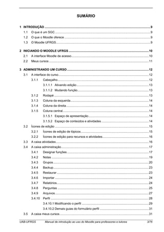 UAB-UFRGS Manual de introdução ao uso do Moodle para professores e tutores 3/76
SUMÁRIO
1 INTRODUÇÃO ...........................................................................................................................9
1.1 O que é um SGC...............................................................................................................9
1.2 O que o Moodle oferece ....................................................................................................9
1.3 O Moodle UFRGS..............................................................................................................9
2 INICIANDO O MOODLE UFRGS .............................................................................................10
2.1 A interface Moodle de acesso..........................................................................................10
2.2 Meus cursos ....................................................................................................................11
3 ADMINISTRANDO UM CURSO ...............................................................................................12
3.1 A interface do curso.........................................................................................................12
3.1.1 Cabeçalho..........................................................................................................12
3.1.1.1 Ativando edição....................................................................................13
3.1.1.2 Mudando função...................................................................................13
3.1.2 Rodapé ..............................................................................................................13
3.1.3 Coluna da esquerda...........................................................................................14
3.1.4 Coluna da direita................................................................................................14
3.1.5 Coluna central....................................................................................................14
3.1.5.1 Espaço de apresentação......................................................................14
3.1.5.2 Espaço de conteúdos e atividades .......................................................14
3.2 Ícones de edição .............................................................................................................15
3.2.1 Ícones de edição de tópicos...............................................................................15
3.2.2 Ícones de edição para recursos e atividades......................................................16
3.3 A caixa atividades............................................................................................................16
3.4 A caixa administração......................................................................................................17
3.4.1 Designar funções ...............................................................................................17
3.4.2 Notas .................................................................................................................19
3.4.3 Grupos...............................................................................................................20
3.4.4 Backup...............................................................................................................23
3.4.5 Restaurar...........................................................................................................23
3.4.6 Importar .............................................................................................................24
3.4.7 Relatórios...........................................................................................................24
3.4.8 Perguntas ..........................................................................................................25
3.4.9 Arquivos.............................................................................................................27
3.4.10 Perfil ..................................................................................................................28
3.4.10.1 Modificando o perfil ..............................................................................29
3.4.10.2 Demais guias do formulário perfil .........................................................31
3.5 A caixa meus cursos........................................................................................................31
 