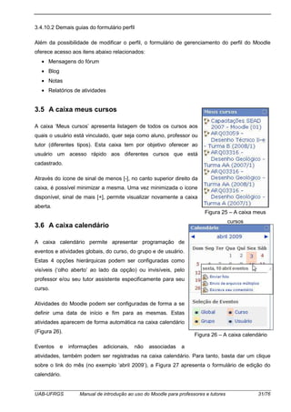 UAB-UFRGS Manual de introdução ao uso do Moodle para professores e tutores 31/76
3.4.10.2 Demais guias do formulário perfil
Além da possibilidade de modificar o perfil, o formulário de gerenciamento do perfil do Moodle
oferece acesso aos itens abaixo relacionados:
• Mensagens do fórum
• Blog
• Notas
• Relatórios de atividades
3.5 A caixa meus cursos
A caixa ‘Meus cursos’ apresenta listagem de todos os cursos aos
quais o usuário está vinculado, quer seja como aluno, professor ou
tutor (diferentes tipos). Esta caixa tem por objetivo oferecer ao
usuário um acesso rápido aos diferentes cursos que está
cadastrado.
Através do ícone de sinal de menos [-], no canto superior direito da
caixa, é possível minimizar a mesma. Uma vez minimizada o ícone
disponível, sinal de mais [+], permite visualizar novamente a caixa
aberta.
3.6 A caixa calendário
A caixa calendário permite apresentar programação de
eventos e atividades globais, do curso, do grupo e de usuário.
Estas 4 opções hierárquicas podem ser configuradas como
visíveis (‘olho aberto’ ao lado da opção) ou invisíveis, pelo
professor e/ou seu tutor assistente especificamente para seu
curso.
Atividades do Moodle podem ser configuradas de forma a se
definir uma data de início e fim para as mesmas. Estas
atividades aparecem de forma automática na caixa calendário
(Figura 26).
Eventos e informações adicionais, não associadas a
atividades, também podem ser registradas na caixa calendário. Para tanto, basta dar um clique
sobre o link do mês (no exemplo ‘abril 2009’), a Figura 27 apresenta o formulário de edição do
calendário.
Figura 25 – A caixa meus
cursos
Figura 26 – A caixa calendário
 