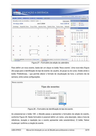 UAB-UFRGS Manual de introdução ao uso do Moodle para professores e tutores 32/76
Figura 27 – Formulário de edição do calendário
Para definir um novo evento, basta dar um clique no botão ‘Novo evento’. Uma nova tela (Figura
28) surge para a identificação do tipo de evento: do usuário, do grupo ou do curso. Existe ainda o
botão ‘Preferências...’ que permite alterar o formato de visualização da hora, o primeiro dia da
semana, entre outras configurações.
Figura 28 – Formulário de identificação do tipo de evento
Ao pressionar-se o botão ‘OK’, o Moodle passa a apresentar o formulário de edição do evento,
conforme Figura 29. Neste formulário é possível definir um nome, uma descrição, data e hora de
referência, duração e repetição (se o evento apresentar esta característica). O botão ‘Salvar
mudanças’ confirma a criação do evento.
 
