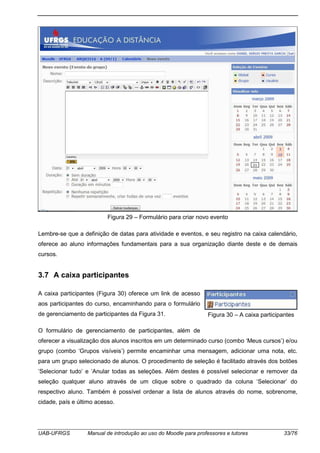 UAB-UFRGS Manual de introdução ao uso do Moodle para professores e tutores 33/76
Figura 29 – Formulário para criar novo evento
Lembre-se que a definição de datas para atividade e eventos, e seu registro na caixa calendário,
oferece ao aluno informações fundamentais para a sua organização diante deste e de demais
cursos.
3.7 A caixa participantes
A caixa participantes (Figura 30) oferece um link de acesso
aos participantes do curso, encaminhando para o formulário
de gerenciamento de participantes da Figura 31.
O formulário de gerenciamento de participantes, além de
oferecer a visualização dos alunos inscritos em um determinado curso (combo ‘Meus cursos’) e/ou
grupo (combo ‘Grupos visíveis’) permite encaminhar uma mensagem, adicionar uma nota, etc.
para um grupo selecionado de alunos. O procedimento de seleção é facilitado através dos botões
‘Selecionar tudo’ e ‘Anular todas as seleções. Além destes é possível selecionar e remover da
seleção qualquer aluno através de um clique sobre o quadrado da coluna ‘Selecionar’ do
respectivo aluno. Também é possível ordenar a lista de alunos através do nome, sobrenome,
cidade, país e último acesso.
Figura 30 – A caixa participantes
 