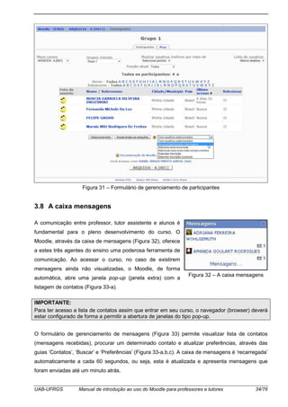 UAB-UFRGS Manual de introdução ao uso do Moodle para professores e tutores 34/76
Figura 31 – Formulário de gerenciamento de participantes
3.8 A caixa mensagens
A comunicação entre professor, tutor assistente e alunos é
fundamental para o pleno desenvolvimento do curso. O
Moodle, através da caixa de mensagens (Figura 32), oferece
a estes três agentes do ensino uma poderosa ferramenta de
comunicação. Ao acessar o curso, no caso de existirem
mensagens ainda não visualizadas, o Moodle, de forma
automática, abre uma janela pop-up (janela extra) com a
listagem de contatos (Figura 33-a).
IMPORTANTE:
Para ter acesso a lista de contatos assim que entrar em seu curso, o navegador (browser) deverá
estar configurado de forma a permitir a abertura de janelas do tipo pop-up.
O formulário de gerenciamento de mensagens (Figura 33) permite visualizar lista de contatos
(mensagens recebidas), procurar um determinado contato e atualizar preferências, através das
guias ‘Contatos’, ‘Buscar’ e ‘Preferências’ (Figura 33-a,b,c). A caixa de mensagens é ‘recarregada’
automaticamente a cada 60 segundos, ou seja, esta é atualizada e apresenta mensagens que
foram enviadas até um minuto atrás.
Figura 32 – A caixa mensagens
 