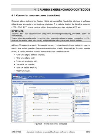 UAB-UFRGS Manual de introdução ao uso do Moodle para professores e tutores 36/76
4 CRIANDO E GERENCIANDO CONTEÚDOS
4.1 Como criar novos recursos (conteúdos)
Recursos são os instrumentos (textos, vídeos, apresentações, hipertextos, etc.) que o professor
utilizará para apresentar o conteúdo da disciplina. É o material didático da disciplina: arquivos
(.PDF, .DOC, .PPT, vídeos, música), objeto de aprendizagem, sites, páginas WEB, etc.
IMPORTANTE:
Arquivos .PPT: não recomendados (http://docs.moodle.org/en/Teaching_Don'tsHH). Salve em
outro formato.
Vídeos: atenção para tamanho do arquivo, visto que muitos alunos acessam o curso fora do Pólo
(internet discada ou baixa velocidade). Indique sempre o Programa para assistir o vídeo.
A Figura 36 apresenta a combo ‘Acrescentar recurso...’ existente em todos os tópicos do curso (a
combo só é visível quando a função edição está ativa – botão ‘Ativar edição’ do canto superior
direito). A combo permite a inclusão de novos recursos classificados em:
• ‘Criar uma página de texto simples’;
• ‘Criar uma página web’;
• ‘Link a um arquivo ou site’;
• ‘Visualizar um diretório’;
• ‘Usar um pacote IMS CP’;
• ‘Inserir um rótulo’.
Figura 36 – Como criar novos conteúdos
 
