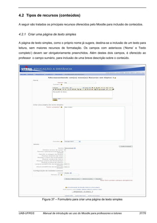 UAB-UFRGS Manual de introdução ao uso do Moodle para professores e tutores 37/76
4.2 Tipos de recursos (conteúdos)
A seguir são tratados os principais recursos oferecidos pelo Moodle para inclusão de conteúdos.
4.2.1 Criar uma página de texto simples
A página de texto simples, como o próprio nome já sugere, destina-se a inclusão de um texto para
leitura, sem maiores recursos de formatação. Os campos com asteriscos (‘Nome’ e Texto
completo’) devem ser obrigatoriamente preenchidos. Além destes dois campos, é oferecido ao
professor o campo sumário, para inclusão de uma breve descrição sobre o conteúdo.
Figura 37 – Formulário para criar uma página de texto simples
 