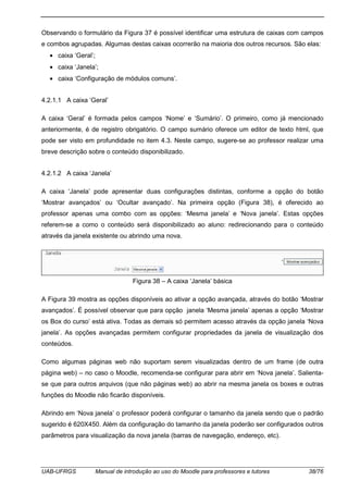 UAB-UFRGS Manual de introdução ao uso do Moodle para professores e tutores 38/76
Observando o formulário da Figura 37 é possível identificar uma estrutura de caixas com campos
e combos agrupadas. Algumas destas caixas ocorrerão na maioria dos outros recursos. São elas:
• caixa ‘Geral’;
• caixa ‘Janela’;
• caixa ‘Configuração de módulos comuns’.
4.2.1.1 A caixa ‘Geral’
A caixa ‘Geral’ é formada pelos campos ‘Nome’ e ‘Sumário’. O primeiro, como já mencionado
anteriormente, é de registro obrigatório. O campo sumário oferece um editor de texto html, que
pode ser visto em profundidade no item 4.3. Neste campo, sugere-se ao professor realizar uma
breve descrição sobre o conteúdo disponibilizado.
4.2.1.2 A caixa ‘Janela’
A caixa ‘Janela’ pode apresentar duas configurações distintas, conforme a opção do botão
‘Mostrar avançados’ ou ‘Ocultar avançado’. Na primeira opção (Figura 38), é oferecido ao
professor apenas uma combo com as opções: ‘Mesma janela’ e ‘Nova janela’. Estas opções
referem-se a como o conteúdo será disponibilizado ao aluno: redirecionando para o conteúdo
através da janela existente ou abrindo uma nova.
Figura 38 – A caixa ‘Janela’ básica
A Figura 39 mostra as opções disponíveis ao ativar a opção avançada, através do botão ‘Mostrar
avançados’. É possível observar que para opção janela ‘Mesma janela’ apenas a opção ‘Mostrar
os Box do curso’ está ativa. Todas as demais só permitem acesso através da opção janela ‘Nova
janela’. As opções avançadas permitem configurar propriedades da janela de visualização dos
conteúdos.
Como algumas páginas web não suportam serem visualizadas dentro de um frame (de outra
página web) – no caso o Moodle, recomenda-se configurar para abrir em ‘Nova janela’. Salienta-
se que para outros arquivos (que não páginas web) ao abrir na mesma janela os boxes e outras
funções do Moodle não ficarão disponíveis.
Abrindo em ‘Nova janela’ o professor poderá configurar o tamanho da janela sendo que o padrão
sugerido é 620X450. Além da configuração do tamanho da janela poderão ser configurados outros
parâmetros para visualização da nova janela (barras de navegação, endereço, etc).
 