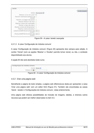 UAB-UFRGS Manual de introdução ao uso do Moodle para professores e tutores 39/76
Figura 39 – A caixa ‘Janela’ avançada
4.2.1.3 A caixa ‘Configuração de módulos comuns’
A caixa ‘Configuração de módulos comuns’ (Figura 40) apresenta dois campos para edição. A
combo ‘Visível’ (com as opções ‘Mostrar’ e ‘Ocultar’) permite tornar visível, ou não, o conteúdo
disponibilizado aos alunos.
A opção ID não será abordada neste curso.
Figura 40 – A caixa ‘Configuração de módulos comuns’
4.2.2 Criar uma página web
Semelhante a página de texto simples, a página web diferencia-se desta por apresentar a caixa
‘Criar uma página web’ com um editor html (Figura 41). Também são encontradas as caixas
‘Geral’, ‘Janela’ e ‘Configurações de módulos comuns’, vistas anteriormente.
Uma página web oferece possibilidades de inclusão de imagens, tabelas, e diversos outros
recursos que podem ser melhor observados no item 4.3.
 