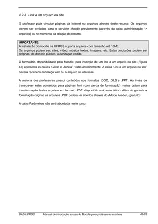 UAB-UFRGS Manual de introdução ao uso do Moodle para professores e tutores 41/76
4.2.3 Link a um arquivo ou site
O professor pode vincular páginas da internet ou arquivos através deste recurso. Os arquivos
devem ser enviados para o servidor Moodle previamente (através da caixa administração ->
arquivos) ou no momento da criação do recurso.
IMPORTANTE:
A instalação do moodle na UFRGS suporta arquivos com tamanho até 16Mb.
Os arquivos podem ser: sites, vídeo, música, textos, imagens, etc. Estas produções podem ser
próprias, de domínio público, autorização cedida.
O formulário, disponibilizado pelo Moodle, para inserção de um link a um arquivo ou site (Figura
42) apresenta as caixas ‘Geral’ e ‘Janela’, vistas anteriormente. A caixa ‘Link a um arquivo ou site’
deverá receber o endereço web ou o arquivo de interesse.
A maioria dos professores possui conteúdos nos formatos .DOC, .XLS e .PPT. Ao invés de
transcrever estes conteúdos para páginas html (com perda de formatação) muitos optam pela
transformação destes arquivos em formato .PDF, disponibilizando este último. Além de garantir a
formatação original, os arquivos .PDF podem ser abertos através do Adobe Reader, (gratuito).
A caixa Parâmetros não será abordada neste curso.
 