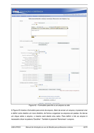 UAB-UFRGS Manual de introdução ao uso do Moodle para professores e tutores 42/76
Figura 42 – Formulário para link a um arquivo ou site
A Figura 43 mostra o formulário para envio de arquivo. Alem de enviar um arquivo, é possível criar
e definir como destino um novo diretório, de forma a organizar os arquivos em pastas. Ao dar-se
um clique sobre o arquivo, o mesmo será aberto e/ou salvo. Para definir o link ao arquivo é
necessário clicar na palavra ‘Escolher’. Também é possível ‘Renomear’ o arquivo.
 