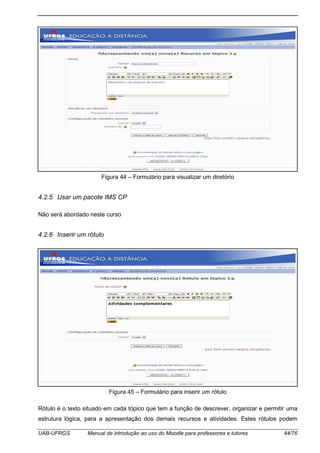 UAB-UFRGS Manual de introdução ao uso do Moodle para professores e tutores 44/76
Figura 44 – Formulário para visualizar um diretório
4.2.5 Usar um pacote IMS CP
Não será abordado neste curso
4.2.6 Inserir um rótulo
Figura 45 – Formulário para inserir um rótulo
Rótulo é o texto situado em cada tópico que tem a função de descrever, organizar e permitir uma
estrutura lógica, para a apresentação dos demais recursos e atividades. Estes rótulos podem
 