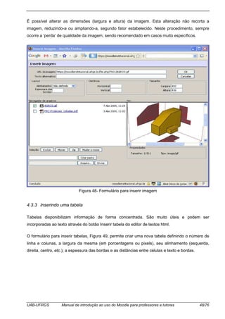 UAB-UFRGS Manual de introdução ao uso do Moodle para professores e tutores 48/76
É possível alterar as dimensões (largura e altura) da imagem. Esta alteração não recorta a
imagem, reduzindo-a ou ampliando-a, segundo fator estabelecido. Neste procedimento, sempre
ocorre a ‘perda’ de qualidade da imagem, sendo recomendado em casos muito específicos.
Figura 48- Formulário para inserir imagem
4.3.3 Inserindo uma tabela
Tabelas disponibilizam informação de forma concentrada. São muito úteis e podem ser
incorporadas ao texto através do botão Inserir tabela do editor de textos html.
O formulário para inserir tabelas, Figura 49, permite criar uma nova tabela definindo o número de
linha e colunas, a largura da mesma (em porcentagens ou pixels), seu alinhamento (esquerda,
direita, centro, etc.), a espessura das bordas e as distâncias entre células e texto e bordas.
 