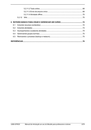 UAB-UFRGS Manual de introdução ao uso do Moodle para professores e tutores 5/76
5.2.11.2 Texto online..........................................................................................68
5.2.11.3 Envio de arquivo único .........................................................................68
5.2.11.4 Atividade offline....................................................................................70
5.2.12 Wiki....................................................................................................................70
6 ROTEIRO BÁSICO PARA CRIAR E GERENCIAR UM CURSO..............................................72
6.1 Incluindo recursos (conteúdos)........................................................................................72
6.2 Incluindo atividades .........................................................................................................73
6.3 Acompanhando e avaliando atividades............................................................................74
6.4 Gerenciando grupos (turmas)..........................................................................................75
6.5 Reiniciando o processo (backup e restauro)....................................................................75
REFERÊNCIAS.............................................................................................................................76
 