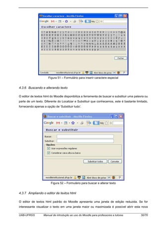 UAB-UFRGS Manual de introdução ao uso do Moodle para professores e tutores 50/76
Figura 51 – Formulário para inserir caractere especial
4.3.6 Buscando e alterando texto
O editor de textos html do Moodle disponibiliza a ferramenta de buscar e substituir uma palavra ou
parte de um texto. Diferente do Localizar e Substituir que conhecemos, este é bastante limitado,
fornecendo apenas a opção de ‘Substituir tudo’.
Figura 52 – Formulário para buscar e alterar texto
4.3.7 Ampliando o editor de textos html
O editor de textos html padrão do Moodle apresenta uma janela de edição reduzida. Se for
interessante visualizar o texto em uma janela maior ou maximizada é possível abrir esta nova
 