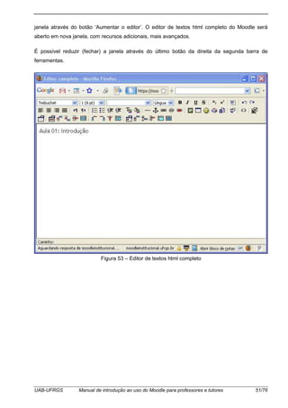 UAB-UFRGS Manual de introdução ao uso do Moodle para professores e tutores 51/76
janela através do botão ‘Aumentar o editor’. O editor de textos html completo do Moodle será
aberto em nova janela, com recursos adicionais, mais avançados.
É possível reduzir (fechar) a janela através do último botão da direita da segunda barra de
ferramentas.
Figura 53 – Editor de textos html completo
 
