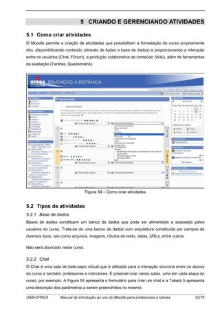 UAB-UFRGS Manual de introdução ao uso do Moodle para professores e tutores 52/76
5 CRIANDO E GERENCIANDO ATIVIDADES
5.1 Como criar atividades
O Moodle permite a criação de atividades que possibilitam a formatação do curso propriamente
dito, disponibilizando conteúdo (através de lições e base de dados) e proporcionando a interação
entre os usuários (Chat, Fórum), a produção colaborativa de conteúdo (Wiki), além de ferramentas
de avaliação (Tarefas, Questionário).
Figura 54 – Como criar atividades
5.2 Tipos de atividades
5.2.1 Base de dados
Bases de dados constituem um banco de dados que pode ser alimentado e acessado pelos
usuários do curso. Trata-se de uma banco de dados com arquitetura constituída por campos de
diversos tipos, tais como arquivos, imagens, rótulos de texto, datas, URLs, entre outros.
Não será abordado neste curso.
5.2.2 Chat
O Chat é uma sala de bate-papo virtual que é utilizada para a interação síncrona entre os alunos
do curso e também professores e instrutores. É possível criar várias salas, uma em cada etapa do
curso, por exemplo. A Figura 55 apresenta o formulário para criar um chat e a Tabela 5 apresenta
uma descrição dos parâmetros a serem preenchidos no mesmo.
 