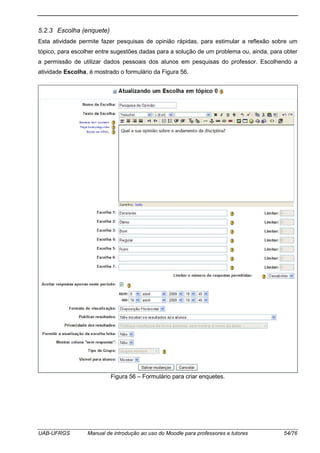 UAB-UFRGS Manual de introdução ao uso do Moodle para professores e tutores 54/76
5.2.3 Escolha (enquete)
Esta atividade permite fazer pesquisas de opinião rápidas, para estimular a reflexão sobre um
tópico, para escolher entre sugestões dadas para a solução de um problema ou, ainda, para obter
a permissão de utilizar dados pessoais dos alunos em pesquisas do professor. Escolhendo a
atividade Escolha, é mostrado o formulário da Figura 56.
Figura 56 – Formulário para criar enquetes.
 