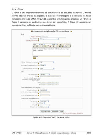 UAB-UFRGS Manual de introdução ao uso do Moodle para professores e tutores 56/76
5.2.4 Fórum
O Fórum é uma importante ferramenta de comunicação e de discussão assíncrona. O Moodle
permite adicionar anexos às respostas, a avaliação de mensagens e a notificação de novas
mensagens através de E-Mail. A Figura 58 apresenta o formulário para a criação de um Fórum e a
Tabela 7 apresenta os parâmetros que devem ser preenchidos. A Figura 59 apresenta um
exemplo de fórum no Moodle com os diversos tópicos.
Figura 58 – Formulário para criação de fórum.
 