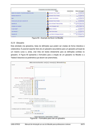 UAB-UFRGS Manual de introdução ao uso do Moodle para professores e tutores 58/76
Figura 59 – Exemplo de fórum no Moodle.
5.2.5 Glossário
Esta atividade cria glossários, listas de definições que podem ser criadas de forma interativa e
colaborativa. É possível exportar itens de um glossário secundários para um glossário principal de
um mesmo curso e, ainda, criar links em textos diretamente para as definições contidas no
glossário. A Figura 60 apresenta o formulário para a criação de um glossário no Moodle e a
Tabela 8 descreve os parâmetros que devem ser preenchidos.
Figura 60 – Formulário para criar um glossário.
 