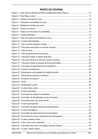 UAB-UFRGS Manual de introdução ao uso do Moodle para professores e tutores 6/76
ÍNDICE DE FIGURAS
Figura 1 – Tela inicial do Moodle UFRGS (moodleinstitucional.ufrgs.br) .......................................10
Figura 2 – Tela ‘Meus cursos’........................................................................................................11
Figura 3 – Interface principal do curso...........................................................................................12
Figura 4 – Cabeçalho da interface do curso ..................................................................................13
Figura 5 – Rodapé da interface do curso.......................................................................................13
Figura 6 – Tópico em branco.........................................................................................................15
Figura 7 – Tópico com recursos e/ou atividades............................................................................15
Figura 8 – A caixa atividades.........................................................................................................16
Figura 9 – Tela com conjunto de tarefas do curso.........................................................................17
Figura 10 – A caixa administração ................................................................................................17
Figura 11 – Tela inicial de designar funções..................................................................................18
Figura 12 – Tela para acrescentar ou remover funções.................................................................18
Figura 13 – Tela de notas..............................................................................................................19
Figura 14 – Tela de gerenciamento de grupos ..............................................................................20
Figura 15 – Tela para criação e edição de grupos.........................................................................21
Figura 16 – Tela para adicionar e remover usuário no grupo.........................................................22
Figura 17 – Tela para criação de grupos de forma automática......................................................23
Figura 18 – Formulário de gerenciamento de relatórios.................................................................25
Figura 19 – Criando uma pergunta................................................................................................26
Figura 20 – Adicionando uma questão de múltipla escolha...........................................................26
Figura 21 – Gerenciando arquivos e diretórios..............................................................................27
Figura 22 – Enviando um arquivo..................................................................................................28
Figura 23 – Perfil...........................................................................................................................29
Figura 24 – Modificando o perfil ....................................................................................................30
Figura 25 – A caixa meus cursos ..................................................................................................31
Figura 26 – A caixa calendário ......................................................................................................31
Figura 27 – Formulário de edição do calendário............................................................................32
Figura 28 – Formulário de identificação do tipo de evento.............................................................32
Figura 29 – Formulário para criar novo evento..............................................................................33
Figura 30 – A caixa participantes ..................................................................................................33
Figura 31 – Formulário de gerenciamento de participantes...........................................................34
Figura 32 – A caixa mensagens ....................................................................................................34
Figura 33 – Formulário de gerenciamento de mensagens.............................................................35
Figura 34 – Formulário de envio e recebimento de mensagens ....................................................35
Figura 35 – A caixa usuários online...............................................................................................35
Figura 36 – Como criar novos conteúdos ......................................................................................36
Figura 37 – Formulário para criar uma página de texto simples ....................................................37
Figura 38 – A caixa ‘Janela’ básica ...............................................................................................38
 