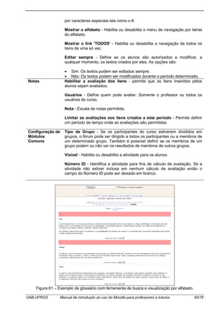UAB-UFRGS Manual de introdução ao uso do Moodle para professores e tutores 60/76
por caracteres especiais tais como o #.
Mostrar o alfabeto - Habilita ou desabilita o menu de navegação por letras
do alfabeto.
Mostrar o link 'TODOS' - Habilita ou desabilita a navegação de todos os
itens de uma só vez.
Editar sempre - Define se os alunos são autorizados a modificar, a
qualquer momento, os textos criados por eles. As opções são:
• Sim: Os textos podem ser editados sempre.
• Não: Os textos podem ser modificados durante o período determinado.
Notas Habilitar a avaliação dos itens - permite que os itens inseridos pelos
alunos sejam avaliados.
Usuários - Define quem pode avaliar: Somente o professor ou todos os
usuários do curso.
Nota - Escala de notas permitida.
Limitar as avaliações aos itens criados a este período - Permite definir
um período de tempo onde as avaliações são permitidas.
Configuração de
Módulos
Comuns
Tipo de Grupo - Se os participantes do curso estiverem divididos em
grupos, o fórum pode ser dirigido a todos os participantes ou a membros de
um determinado grupo. Também é possível definir se os membros de um
grupo podem ou não ver os resultados de membros de outros grupos.
Visível - Habilita ou desabilita a atividade para os alunos.
Número ID - Identifica a atividade para fins de cálculo de avaliação. Se a
atividade não estiver inclusa em nenhum cálculo de avaliação então o
campo do Número ID pode ser deixado em branco.
Figura 61 – Exemplo de glossário com ferramenta de busca e visualização por alfabeto.
 