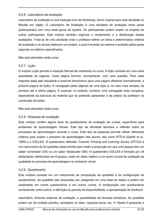 UAB-UFRGS Manual de introdução ao uso do Moodle para professores e tutores 61/76
5.2.6 Laboratório de avaliação
Laboratório de avaliação é uma tradução livre de Workshop, termo original para esta atividade no
Moodle em inglês. O Laboratório de Avaliação é uma atividade de avaliação entre pares
(participantes) com uma vasta gama de opções. Os participantes podem avaliar os projetos de
outros participantes. Este módulo também organiza o recebimento e a distribuição destas
avaliações. Trata-se de uma atividade onde o professor define um tema e determinados critérios
de avaliação e os alunos elaboram um projeto, o qual é enviado ao sistema e avaliado pelos pares
segundo os critérios especificados.
Não será abordado neste curso.
5.2.7 Lição
O módulo Lição permite a inserção flexível de conteúdos no curso. A lição consiste em uma certa
quantidade de páginas. Cada página termina, normalmente, com uma questão. Para cada
resposta dada pelo estudante é possível direcioná-lo para uma página diferente (normalmente, a
próxima página da lição). A navegação pelas páginas de uma lição é, no caso mais simples, da
primeira até a última página. É possível, no entanto, construir uma navegação mais complexa,
dependendo da estrutura do material que se pretende apresentar e da prática do professor na
construção de lições.
Não será abordado neste curso.
5.2.8 Pesquisa de avaliação
Este módulo contém alguns tipos de questionários de avaliação de cursos, específicos para
ambientes de aprendizagem virtuais. Este tipo de atividade favorece a reflexão sobre os
processos de aprendizagem durante o curso. Este tipo de pesquisa permite utilizar diferentes
critérios para avaliar o processo de aprendizagem dos alunos, tais como ATTLS (Galotti et al.,
1999) e o COLLES. O questionário Attitudes Towards Thinking and Learning Survey (ATTLS) é
um instrumento de 20 questões desenvolvido para medir a proporção em que uma pessoa tem um
saber 'conectado' (CK) ou um saber 'destacado' (SK). O questionário COLLES é formado por 24
declarações distribuídas em 6 grupos, cada um deles relativo a um ponto crucial de avaliação da
qualidade do processo de aprendizagem no ambiente virtual.
5.2.9 Questionário
Este módulo consiste em um instrumento de composição de questões e de configuração de
questionários. As questões são arquivadas por categorias em uma base de dados e podem ser
reutilizadas em outros questionários e em outros cursos. A configuração dos questionários
compreende, entre outros, a definição do período de disponibilidade, a apresentação de feedback
automático, diversos sistemas de avaliação, a possibilidade de diversas tentativas. As questões
podem ser de múltipla escolha, verdadeiro ou falso, resposta breve, etc. A Tabela 9 apresenta a
 
