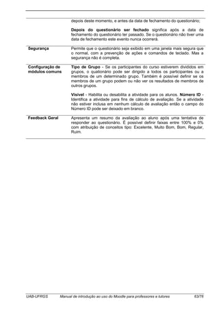 UAB-UFRGS Manual de introdução ao uso do Moodle para professores e tutores 63/76
depois deste momento, e antes da data de fechamento do questionário;
Depois do questionário ser fechado significa após a data de
fechamento do questionário ter passado. Se o questionário não tiver uma
data de fechamento este evento nunca ocorrerá.
Segurança Permite que o questionário seja exibido em uma janela mais segura que
o normal, com a prevenção de ações e comandos de teclado. Mas a
segurança não é completa.
Configuração de
módulos comuns
Tipo de Grupo - Se os participantes do curso estiverem divididos em
grupos, o quationário pode ser dirigido a todos os participantes ou a
membros de um determinado grupo. Também é possível definir se os
membros de um grupo podem ou não ver os resultados de membros de
outros grupos.
Visível - Habilita ou desabilita a atividade para os alunos. Número ID -
Identifica a atividade para fins de cálculo de avaliação. Se a atividade
não estiver inclusa em nenhum cálculo de avaliação então o campo do
Número ID pode ser deixado em branco.
Feedback Geral Apresenta um resumo da avaliação ao aluno após uma tentativa de
responder ao questionário. É possível definir faixas entre 100% e 0%
com atribuição de conceitos tipo: Excelente, Muito Bom, Bom, Regular,
Ruim.
 