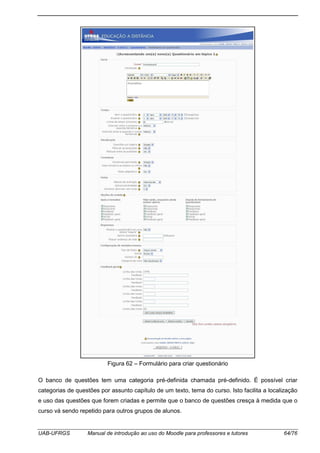 UAB-UFRGS Manual de introdução ao uso do Moodle para professores e tutores 64/76
Figura 62 – Formulário para criar questionário
O banco de questões tem uma categoria pré-definida chamada pré-definido. É possível criar
categorias de questões por assunto capítulo de um texto, tema do curso. Isto facilita a localização
e uso das questões que forem criadas e permite que o banco de questões cresça à medida que o
curso vá sendo repetido para outros grupos de alunos.
 