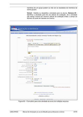 UAB-UFRGS Manual de introdução ao uso do Moodle para professores e tutores 67/76
membros de um grupo podem ou não ver os resultados de membros de
outros grupos.
Visível - Habilita ou desabilita a atividade para os alunos. Número ID -
Identifica a atividade para fins de cálculo de avaliação. Se a atividade
não estiver inclusa em nenhum cálculo de avaliação então o campo do
Número ID pode ser deixado em branco.
Figura 65 – Formulário para criar atividade de envio de múltiplos arquivos
 