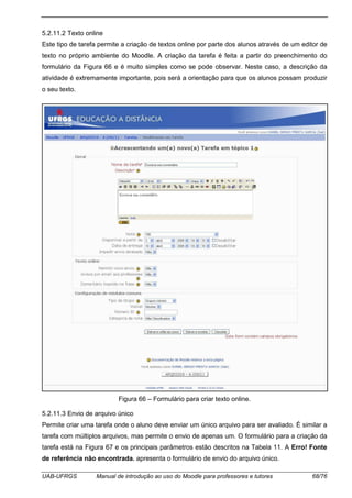 UAB-UFRGS Manual de introdução ao uso do Moodle para professores e tutores 68/76
5.2.11.2 Texto online
Este tipo de tarefa permite a criação de textos online por parte dos alunos através de um editor de
texto no próprio ambiente do Moodle. A criação da tarefa é feita a partir do preenchimento do
formulário da Figura 66 e é muito simples como se pode observar. Neste caso, a descrição da
atividade é extremamente importante, pois será a orientação para que os alunos possam produzir
o seu texto.
Figura 66 – Formulário para criar texto online.
5.2.11.3 Envio de arquivo único
Permite criar uma tarefa onde o aluno deve enviar um único arquivo para ser avaliado. É similar a
tarefa com múltiplos arquivos, mas permite o envio de apenas um. O formulário para a criação da
tarefa está na Figura 67 e os principais parâmetros estão descritos na Tabela 11. A Erro! Fonte
de referência não encontrada. apresenta o formulário de envio do arquivo único.
 