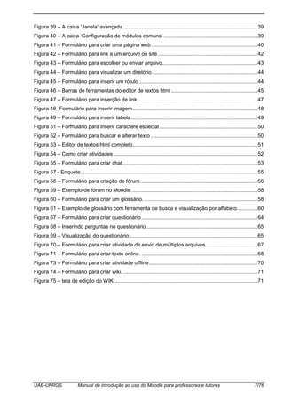 UAB-UFRGS Manual de introdução ao uso do Moodle para professores e tutores 7/76
Figura 39 – A caixa ‘Janela’ avançada ..........................................................................................39
Figura 40 – A caixa ‘Configuração de módulos comuns’ ...............................................................39
Figura 41 – Formulário para criar uma página web .......................................................................40
Figura 42 – Formulário para link a um arquivo ou site ...................................................................42
Figura 43 – Formulário para escolher ou enviar arquivo................................................................43
Figura 44 – Formulário para visualizar um diretório.......................................................................44
Figura 45 – Formulário para inserir um rótulo................................................................................44
Figura 46 – Barras de ferramentas do editor de textos html ..........................................................45
Figura 47 – Formulário para inserção de link.................................................................................47
Figura 48- Formulário para inserir imagem....................................................................................48
Figura 49 – Formulário para inserir tabela.....................................................................................49
Figura 51 – Formulário para inserir caractere especial..................................................................50
Figura 52 – Formulário para buscar e alterar texto........................................................................50
Figura 53 – Editor de textos html completo....................................................................................51
Figura 54 – Como criar atividades.................................................................................................52
Figura 55 – Formulário para criar chat...........................................................................................53
Figura 57 - Enquete.......................................................................................................................55
Figura 58 – Formulário para criação de fórum...............................................................................56
Figura 59 – Exemplo de fórum no Moodle.....................................................................................58
Figura 60 – Formulário para criar um glossário. ............................................................................58
Figura 61 – Exemplo de glossário com ferramenta de busca e visualização por alfabeto..............60
Figura 67 – Formulário para criar questionário..............................................................................64
Figura 68 – Inserindo perguntas no questionário...........................................................................65
Figura 69 – Visualização do questionário ......................................................................................65
Figura 70 – Formulário para criar atividade de envio de múltiplos arquivos...................................67
Figura 71 – Formulário para criar texto online. ..............................................................................68
Figura 73 – Formulário para criar atividade offline.........................................................................70
Figura 74 – Formulário para criar wiki. ..........................................................................................71
Figura 75 – tela de edição do WIKI................................................................................................71
 