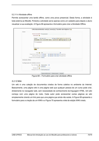 UAB-UFRGS Manual de introdução ao uso do Moodle para professores e tutores 70/76
5.2.11.4 Atividade offline
Permite acrescentar uma tarefa offline, como uma prova presencial. Desta forma, a atividade é
toda externa ao Moodle. Portanto a atividade serve apenas como um cadastro para depois o aluno
visualizar a sua avaliação. A Figura 68 apresenta o formulário para criar a Atividade Offline.
Figura 68 – Formulário para criar atividade offline
5.2.12 Wiki
Um wiki é uma coleção de documentos criados de forma coletiva no ambiente da Internet.
Basicamente, uma página wiki é uma página web que qualquer pessoa de um curso pode criar,
diretamente no navegador web, sem necessidade de conhecimento da linguagem HTML. Um wiki
começa com uma página de rosto. Cada autor pode acrescentar outras páginas ao wiki
simplesmente criando um link para que uma página que ainda não existe. A Figura 69 apresenta o
formulário para a criação de um WIKI e a Figura 70 apresenta a tela de edição WIKI criado.
 