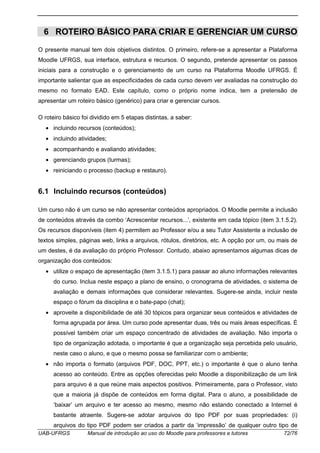 UAB-UFRGS Manual de introdução ao uso do Moodle para professores e tutores 72/76
6 ROTEIRO BÁSICO PARA CRIAR E GERENCIAR UM CURSO
O presente manual tem dois objetivos distintos. O primeiro, refere-se a apresentar a Plataforma
Moodle UFRGS, sua interface, estrutura e recursos. O segundo, pretende apresentar os passos
iniciais para a construção e o gerenciamento de um curso na Plataforma Moodle UFRGS. É
importante salientar que as especificidades de cada curso devem ver avaliadas na construção do
mesmo no formato EAD. Este capítulo, como o próprio nome indica, tem a pretensão de
apresentar um roteiro básico (genérico) para criar e gerenciar cursos.
O roteiro básico foi dividido em 5 etapas distintas, a saber:
• incluindo recursos (conteúdos);
• incluindo atividades;
• acompanhando e avaliando atividades;
• gerenciando grupos (turmas);
• reiniciando o processo (backup e restauro).
6.1 Incluindo recursos (conteúdos)
Um curso não é um curso se não apresentar conteúdos apropriados. O Moodle permite a inclusão
de conteúdos através da combo ‘Acrescentar recursos...’, existente em cada tópico (item 3.1.5.2).
Os recursos disponíveis (item 4) permitem ao Professor e/ou a seu Tutor Assistente a inclusão de
textos simples, páginas web, links a arquivos, rótulos, diretórios, etc. A opção por um, ou mais de
um destes, é da avaliação do próprio Professor. Contudo, abaixo apresentamos algumas dicas de
organização dos conteúdos:
• utilize o espaço de apresentação (item 3.1.5.1) para passar ao aluno informações relevantes
do curso. Inclua neste espaço a plano de ensino, o cronograma de atividades, o sistema de
avaliação e demais informações que considerar relevantes. Sugere-se ainda, incluir neste
espaço o fórum da disciplina e o bate-papo (chat);
• aproveite a disponibilidade de até 30 tópicos para organizar seus conteúdos e atividades de
forma agrupada por área. Um curso pode apresentar duas, três ou mais áreas específicas. É
possível também criar um espaço concentrado de atividades de avaliação. Não importa o
tipo de organização adotada, o importante é que a organização seja percebida pelo usuário,
neste caso o aluno, e que o mesmo possa se familiarizar com o ambiente;
• não importa o formato (arquivos PDF, DOC, PPT, etc.) o importante é que o aluno tenha
acesso ao conteúdo. Entre as opções oferecidas pelo Moodle a disponibilização de um link
para arquivo é a que reúne mais aspectos positivos. Primeiramente, para o Professor, visto
que a maioria já dispõe de conteúdos em forma digital. Para o aluno, a possibilidade de
‘baixar’ um arquivo e ter acesso ao mesmo, mesmo não estando conectado a Internet é
bastante atraente. Sugere-se adotar arquivos do tipo PDF por suas propriedades: (i)
arquivos do tipo PDF podem ser criados a partir da ‘impressão’ de qualquer outro tipo de
 