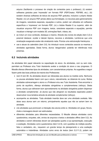 UAB-UFRGS Manual de introdução ao uso do Moodle para professores e tutores 73/76
arquivo (facilitando o processo de criação de conteúdos para o professor), (ii) existem
softwares gratuitos para ‘impressão’ em formato PDF (PDFCreator, PDF995, etc.), (iii)
existem diversos softwares de leitura de arquivos PDF gratuitos, inclusive o próprio Adobe
Reader, (iv) um arquivo PDF jamais altera sua formatação, (v) recursos para gerenciamento
de imagens, caracteres especiais, equações e outros, podem ser utilizados em softwares
específicos e ‘impressos’ em formato PDF, (vi) o Adobe Reader 8 ou superior, além de
visualizar arquivos PDF com imagens, textos, caracteres especiais e equações, permite
visualizar e interagir com modelos 3D, animações flash, vídeos, etc.
• ao incluir um novo conteúdo, destaque o mesmo. Através dos ícones de edição (item 3.2) é
possível destacar, ocultar e tabular tópicos, recursos e atividades. Lembre-se que uma
sinalização exagerada acaba não sinalizando nada. Priorize uma estruturação hierárquica;
• use e abuse do calendário (item 3.6). Ao introduzir novos conteúdos associe os mesmos a
atividades agendadas. Desta forma, alunos ‘desgarrados’ poderão ter referências mais
próximas.
6.2 Incluindo atividades
As atividades têm papel relevante na capacitação do aluno. As atividades, com ou sem nota,
permitem ao Professor e/ou Tutor Assistente avaliar a condição do aluno e seu progresso. O
Moodle oferece diferentes tipos de atividades, com características próprias. As sugestões a seguir
fazem parte das boas práticas da maioria dos Professores:
• nem 8 nem 80. As atividades devem ser oferecidas aos alunos na medida certa. Nenhuma
ou poucas atividades fazem com que o aluno, naturalmente, se distancie do curso. Muitas
atividades sobrecarregam o aluno e o Professor e/ou seu Tutor Assistente. Para encontrar o
ponto de equilíbrio, ofereça atividades obrigatórias e complementares (reforço). Desta
forma, alunos que obtiveram bom aproveitamento na atividade obrigatória podem dispensar
a atividade complementar. Já alunos que não atingiram os resultados esperados podem
desenvolver nova tentativa através da atividade complementar (reforço);
• acompanhe as atividades. Toda atividade inserida deve ser uma atividade avaliada. Não
deixe seus alunos sem um retorno, principalmente aqueles que não se saíram bem na
atividade.
• crie atividades que promovam a interação dos alunos entre si. Atividades em grupo, fóruns,
chats e mensagens devem ser estimuladas;
• diferentes atividades para diferentes necessidades. O Moodle oferece atividades como
questionários, enquetes, wiki, envios de arquivos e textos e atividades offline (item 5.2). As
atividades a serem oferecidas devem ser planejadas quanto a sua apresentação, execução
e avaliação. Atividades como questionários (item 5.2.9), com questões de múltipla escolha,
falso e verdadeiro, etc., requerem um grande tempo de planejamento e uma avaliação
automática e instantânea. Atividades como envio de textos (item 5.2.11.2), podem ser
 