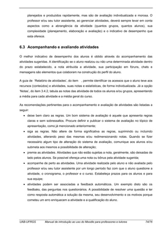 UAB-UFRGS Manual de introdução ao uso do Moodle para professores e tutores 74/76
planejados e produzidos rapidamente, mas são de avaliação individualizada e morosa. O
professor e/ou seu tutor assistente, ao gerenciar atividades, deverá sempre levar em conta
aspectos como a abrangência da atividade (quantos grupos, quantos alunos), sua
complexidade (planejamento, elaboração e avaliação) e o indicativo de desempenho que
esta oferece.
6.3 Acompanhando e avaliando atividades
O melhor indicativo de desempenho dos alunos é obtido através do acompanhamento das
atividades sugeridas. A identificação se o aluno realizou ou não uma determinada atividade dentro
do prazo estabelecido, a nota atribuída a atividade, sua participação em fóruns, chats e
mensagens são elementos que colaboram na construção do perfil do aluno.
A guia de ‘Relatório de atividades’, do item , permite identificar os acessos que o aluno teve aos
recursos (conteúdos) e atividades, suas notas e estatísticas, de forma individualizada. Já a opção
‘Notas’, do item 3.4.2, tabula as notas das atividade de todos os alunos e/ou grupos, apresentando
a média para cada atividade e a média geral do curso.
As recomendações pertinentes para o acompanhamento e avaliação de atividades são listadas a
seguir:
• deixe bem claro as regras. Um bom sistema de avaliação é aquele que apresenta regras
claras e sem sobressaltos. Procure definir e publicar o sistema de avaliação no tópico de
apresentação, como já mencionado anteriormente;
• siga as regras. Não altere de forma significativa as regras, suprimindo ou incluindo
atividades, alterando peso das mesmas e/ou redimensionando notas. Quando se fizer
necessário algum tipo de alteração do sistema de avaliação, comunique aos alunos e/ou
submeta aos mesmos a possibilidade de alteração;
• premie as atividades. Atividades que não estão sujeitas a nota, geralmente, são deixadas de
lado pelos alunos. Se possível ofereça uma nota ou bônus pela atividade sugerida;
• acompanhe de perto as atividades. Uma atividade realizada pelo aluno e não avaliada pelo
professor e/ou seu tutor assistente por um longo período faz com que o aluno questione a
atividade, o cronograma, o professor e o curso. Estabeleça prazos para os alunos e para
sua equipe;
• atividades podem ser associadas a feedback automáticos. Um exemplo disto são os
feedbaks, das perguntas nos questionários. A possibilidade de resolver uma questão e ter
como resposta automática a solução da mesma, seu desenvolvimento e os motivos porque
cometeu um erro enriquecem a atividade e a qualificação do aluno.
 