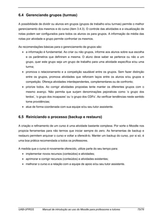 UAB-UFRGS Manual de introdução ao uso do Moodle para professores e tutores 75/76
6.4 Gerenciando grupos (turmas)
A possibilidade de dividir ou alunos em grupos (grupos de trabalho e/ou turmas) permite o melhor
gerenciamento dos mesmos e do curso (item 3.4.3). O controle das atividades e a visualização de
notas podem ser configurados para todos os alunos os para grupos. A informação da média das
notas por atividade e grupo permite confrontar os mesmos.
As recomendações básicas para o gerenciamento de grupos são:
• a informação é fundamental. Ao criar ou não grupos, informe aos alunos sobre sua escolha
e os parâmetros que definiram a mesma. O aluno deve saber se pertence ou não a um
grupo, quer este grupo seja um grupo de trabalho para uma atividade específica e/ou uma
turma;
• promova o relacionamento e a competição saudável entre os grupos. Sem fazer distinção
entre os grupos, promova atividades que reforcem laços entre os alunos e/ou grupos e
competição. Ofereça atividades interdependentes, complementares ou de confronto;
• priorize todos. Ao corrigir atividades propostas tente manter os diferentes grupos com o
mesmo avanço. Não permita que surjam denominações pejorativas como ‘o grupo dos
lerdos’, ‘o grupo dos incapazes’ ou ‘o grupo dos CDFs’. Ao verificar tendências neste sentido
tome providências;
• atue de forma coordenada com sua equipe e/ou seu tutor assistente.
6.5 Reiniciando o processo (backup e restauro)
A criação e refinamento de um curso é uma atividade bastante complexa. Por sorte o Moodle nos
propicia ferramentas para não termos que iniciar sempre do zero. As ferramentas de backup e
restauro permitem arquivar o curso e voltar a oferecê-lo. Manter um backup do curso, por si só, é
uma boa prática recomendada a todos os professores.
A medida que o curso é novamente oferecido, utilize parte do seu tempo para:
• implementar novos recursos (conteúdos) e atividades;
• aprimorar e corrigir recursos (conteúdos) e atividades existentes;
• melhorar o curso e a relação com a equipe de apoio e/ou seu tutor assistente.
 