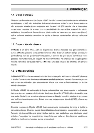 UAB-UFRGS Manual de introdução ao uso do Moodle para professores e tutores 9/76
1 INTRODUÇÃO
1.1 O que é um SGC
Sistemas de Gerenciamento de Cursos – SGC, também conhecidos como Ambientes Virtuais de
aprendizagem – AVA, são aplicações de Internet/Intranet que ‘rodam’ a partir de um servidor e
são acessadas através de um navegador web (browser). O SGC permite criar e desenvolver
cursos com controles de acesso, com a possibilidade de compartilhar material de estudo,
estabelecer discussões de forma síncrona (chat – salas de bate-papo) ou assíncrona (fórum),
aplicar testes de avaliação, pesquisas de opinião e diversas outras tarefas, além do registro de
notas.
1.2 O que o Moodle oferece
O Moodle é um SGC (AVA). Além de disponibilizar diversos recursos para gerenciamento de
cursos o Moodle apresenta como grande diferencial o fato de ser um software do tipo open source
(fonte aberta). Mais do que simplesmente gratuito, o conceito de open source permite que várias
pessoas, no mundo inteiro, se engajem no desenvolvimento e na ampliação de soluções para o
mesmo. Por este e por outros motivos, o Moodle é uma das soluções de referência em SGC no
mundo.
1.3 O Moodle UFRGS
O Moodle UFRGS pode ser acessado através de um navegador web como o Internet Explorer ou
o Mozilla Firefox através do site moodleinstitucional.ufrgs.br (sem o www). Outros navegadores
web podem ser utilizados, sem que possamos afirmar que todas as funcionalidades do Moodle
estarão disponíveis.
O Moodle UFRGS foi configurado de forma a disponibilizar aos seus usuários – professores,
tutores e alunos – o acesso direto através do número do cartão UFRGS (código do usuário) e de
sua senha. Desta forma, ao entrar pela primeira vez no Moodle, o usuário principiante encontrará
seu perfil previamente preenchido. Esta é uma das vantagens que Moodle UFRGS oferece aos
seus usuários.
Diversos recursos do Moodle UFRGS foram previamente configurados de forma a facilitar o
gerenciamento dos diferentes cursos disponibilizados pelos professores coordenadores e tutores.
Também foi desenvolvida uma única interface padrão, para estabelecer uma identidade visual
própria e ‘normatizar’ os procedimentos disponíveis para cada um dos diferentes usuários da
plataforma (professores, tutores e alunos, entre outros).
 