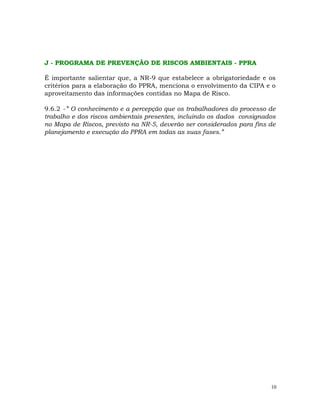 10
J - PROGRAMA DE PREVENÇÃO DE RISCOS AMBIENTAIS - PPRA
É importante salientar que, a NR-9 que estabelece a obrigatoriedade e os
critérios para a elaboração do PPRA, menciona o envolvimento da CIPA e o
aproveitamento das informações contidas no Mapa de Risco.
9.6.2 -” O conhecimento e a percepção que os trabalhadores do processo de
trabalho e dos riscos ambientais presentes, incluindo os dados consignados
no Mapa de Riscos, previsto na NR-5, deverão ser considerados para fins de
planejamento e execução do PPRA em todas as suas fases.”
 