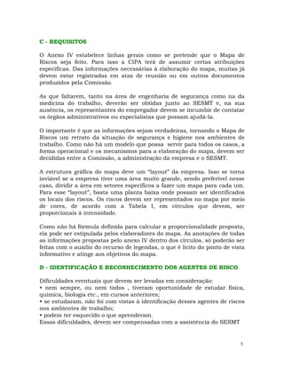 5
C - REQUISITOS
O Anexo IV estabelece linhas gerais como se pretende que o Mapa de
Riscos seja feito. Para isso a CIPA terá de assumir certas atribuições
específicas. Das informações necessárias à elaboração do mapa, muitas já
devem estar registradas em atas de reunião ou em outros documentos
produzidos pela Comissão.
As que faltarem, tanto na área de engenharia de segurança como na da
medicina do trabalho, deverão ser obtidas junto ao SESMT e, na sua
ausência, os representantes do empregador devem se incumbir de contatar
os órgãos administrativos ou especialistas que possam ajudá-la.
O importante é que as informações sejam verdadeiras, tornando o Mapa de
Riscos um retrato da situação de segurança e higiene nos ambientes de
trabalho. Como não há um modelo que possa servir para todos os casos, a
forma operacional e os mecanismos para a elaboração do mapa, devem ser
decididas entre a Comissão, a administração da empresa e o SESMT.
A estrutura gráfica do mapa deve um “layout” da empresa. Isso se torna
inviável se a empresa tiver uma área muito grande, sendo preferível nesse
caso, dividir a área em setores específicos a fazer um mapa para cada um.
Para esse “layout”, basta uma planta baixa onde possam ser identificados
os locais dos riscos. Os riscos devem ser representados no mapa por meio
de cores, de acordo com a Tabela I, em círculos que devem, ser
proporcionais à intensidade.
Como não há fórmula definida para calcular a proporcionalidade proposta,
ela pode ser estipulada pelos elaboradores do mapa. As anotações de todas
as informações propostas pelo anexo IV dentro dos círculos, só poderão ser
feitas com o auxílio do recurso de legendas, o que é lícito do ponto de vista
informativo e atinge aos objetivos do mapa.
D - IDENTIFICAÇÃO E RECONHECIMENTO DOS AGENTES DE RISCO
Dificuldades eventuais que devem ser levadas em consideração:
• nem sempre, ou nem todos , tiveram oportunidade de estudar física,
química, biologia etc., em cursos anteriores;
• se estudaram, não foi com vistas à identificação desses agentes de riscos
nos ambientes de trabalho;
• podem ter esquecido o que aprenderam.
Essas dificuldades, devem ser compensadas com a assistência do SESMT
 