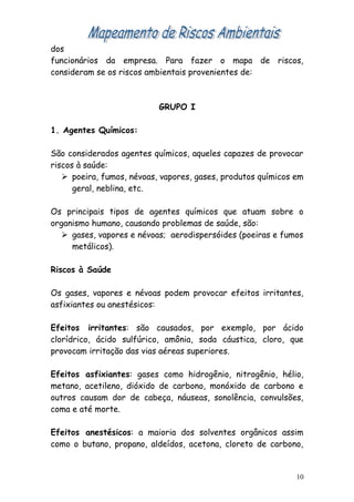 dos
funcionários da empresa. Para fazer o mapa de riscos,
consideram se os riscos ambientais provenientes de:
GRUPO I
1. Agentes Químicos:
São considerados agentes químicos, aqueles capazes de provocar
riscos à saúde:
 poeira, fumos, névoas, vapores, gases, produtos químicos em
geral, neblina, etc.
Os principais tipos de agentes químicos que atuam sobre o
organismo humano, causando problemas de saúde, são:
 gases, vapores e névoas; aerodispersóides (poeiras e fumos
metálicos).
Riscos à Saúde
Os gases, vapores e névoas podem provocar efeitos irritantes,
asfixiantes ou anestésicos:
Efeitos irritantes: são causados, por exemplo, por ácido
clorídrico, ácido sulfúrico, amônia, soda cáustica, cloro, que
provocam irritação das vias aéreas superiores.
Efeitos asfixiantes: gases como hidrogênio, nitrogênio, hélio,
metano, acetileno, dióxido de carbono, monóxido de carbono e
outros causam dor de cabeça, náuseas, sonolência, convulsões,
coma e até morte.
Efeitos anestésicos: a maioria dos solventes orgânicos assim
como o butano, propano, aldeídos, acetona, cloreto de carbono,
10
 