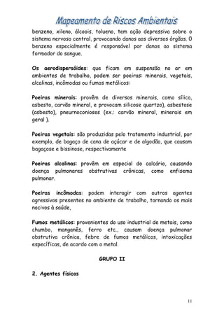 benzeno, xileno, álcoois, tolueno, tem ação depressiva sobre o
sistema nervoso central, provocando danos aos diversos órgãos. 0
benzeno especialmente é responsável por danos ao sistema
formador do sangue.
Os aerodispersóides: que ficam em suspensão no ar em
ambientes de trabalho, podem ser poeiras: minerais, vegetais,
alcalinas, incômodas ou fumos metálicos:
Poeiras minerais: provêm de diversos minerais, como sílica,
asbesto, carvão mineral, e provocam silicose quartzo), asbestose
(asbesto), pneurnoconioses (ex.: carvão mineral, minerais em
geral ).
Poeiras vegetais: são produzidas pelo tratamento industrial, por
exemplo, de bagaço de cana de açúcar e de algodão, que causam
bagaçose e bissinose, respectivamente
Poeiras alcalinas: provêm em especial do calcário, causando
doença pulmonares obstrutivas crônicas, como enfisema
pulmonar.
Poeiras incômodas: podem interagir com outros agentes
agressivos presentes no ambiente de trabalho, tornando os mais
nocivos à saúde,
Fumos metálicos: provenientes do uso industrial de metais, como
chumbo, manganês, ferro etc., causam doença pulmonar
obstrutiva crônica, febre de fumos metálicos, intoxicações
específicas, de acordo com o metal.
GRUPO II
2. Agentes físicos
11
 
