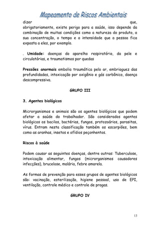 dizer que,
obrigatoriamente, existe perigo para a saúde, isso depende da
combinação de muitas condições como a natureza do produto, a
sua concentração, o tempo e a intensidade que a pessoa fica
exposta a eles, por exemplo.
. Umidade: doenças do aparelho respiratório, da pele e
circulatórias, e traumatismos por quedas
Pressões anormais embolia traumática pelo ar, embriaguez das
profundidades, intoxicação por oxigênio e gás carbônico, doença
descompressiva.
GRUPO III
3. Agentes biológicos
Microrganismos e animais são os agentes biológicos que podem
afetar a saúde do trabalhador. São considerados agentes
biológicos os bacilos, bactérias, fungos, protozoários, parasitas,
vírus. Entram nesta classificação também os escorpiões, bem
como as aranhas, insetos e ofídios peçonhentos.
Riscos à saúde
Podem causar as seguintes doenças, dentre outras: Tuberculose,
intoxicação alimentar, fungos (microrganismos causadores
infecções), brucelose, malária, febre amarela.
As formas de prevenção para esses grupos de agentes biológicos
são: vacinação, esterilização, higiene pessoal, uso de EPI,
ventilação, controle médico e controle de pragas.
GRUPO IV
13
 