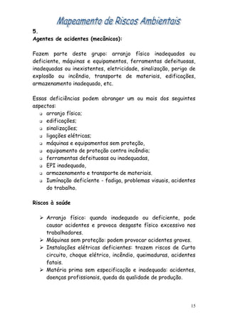5.
Agentes de acidentes (mecânicos):
Fazem parte deste grupo: arranjo físico inadequados ou
deficiente, máquinas e equipamentos, ferramentas defeituosas,
inadequadas ou inexistentes, eletricidade, sinalização, perigo de
explosão ou incêndio, transporte de materiais, edificações,
armazenamento inadequado, etc.
Essas deficiências podem abranger um ou mais dos seguintes
aspectos:
 arranjo físico;
 edificações;
 sinalizações;
 ligações elétricas;
 máquinas e equipamentos sem proteção,
 equipamento de proteção contra incêndio;
 ferramentas defeituosas ou inadequadas,
 EPI inadequado,
 armazenamento e transporte de materiais.
 Iumínação deficíente - fadiga, problemas visuais, acidentes
do trabalho.
Riscos à saúde
 Arranjo físico: quando inadequado ou deficiente, pode
causar acidentes e provoca desgaste físico excessivo nos
trabalhadores.
 Máquinas sem proteção: podem provocar acidentes graves.
 Instalações elétricas deficientes: trazem riscos de Curto
circuito, choque elétrico, incêndio, queimaduras, acidentes
fatais.
 Matéria prima sem especificação e inadequada: acidentes,
doenças profissionais, queda da qualidade de produção.
15
 