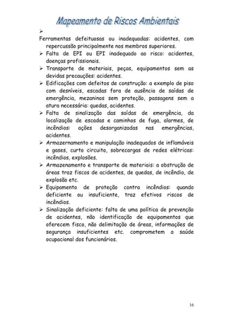 
Ferramentas defeituosas ou inadequadas: acidentes, com
repercussão principalmente nos membros superiores.
 Falta de EPI ou EPI inadequado ao risco: acidentes,
doenças profissionais.
 Transporte de materiais, peças, equipamentos sem as
devidas precauções: acidentes.
 Edificações com defeitos de construção: a exemplo de piso
com desníveis, escadas fora de ausência de saídas de
emergência, mezaninos sem proteção, passagens sem a
atura necessária: quedas, acidentes.
 Falta de sinalização das saídas de emergência, da
localização de escadas e caminhos de fuga, alarmes, de
incêndios: ações desorganizadas nas emergências,
acidentes.
 Armazernamento e manipulação inadequados de inflamáveis
e gases, curto circuito, sobrecargas de redes elétricas:
incêndios, explosões.
 Armazenamento e transporte de materiais: a obstrução de
áreas traz fiscos de acidentes, de quedas, de incêndio, de
explosão etc.
 Equipamento de proteção contra incêndios: quando
deficiente ou insuficiente, traz efetivos riscos de
incêndios.
 Sinalização deficiente: falta de uma política de prevenção
de acidentes, não identificação de equipamentos que
oferecem fisco, não delimitação de áreas, informações de
segurança insuficientes etc. comprometem a saúde
ocupacional dos funcionários.
16
 