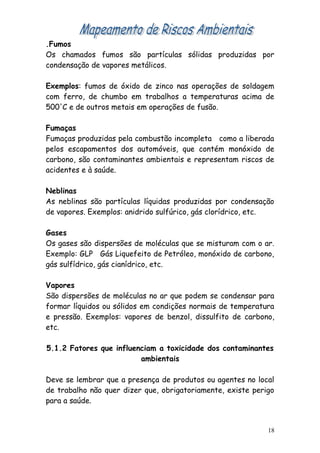 .Fumos
Os chamados fumos são partículas sólidas produzidas por
condensação de vapores metálicos.
Exemplos: fumos de óxido de zinco nas operações de soldagem
com ferro, de chumbo em trabalhos a temperaturas acima de
500'C e de outros metais em operações de fusão.
Fumaças
Fumaças produzidas pela combustão incompleta como a liberada
pelos escapamentos dos automóveis, que contém monóxido de
carbono, são contaminantes ambientais e representam riscos de
acidentes e à saúde.
Neblinas
As neblinas são partículas líquidas produzidas por condensação
de vapores. Exemplos: anidrido sulfúrico, gás clorídrico, etc.
Gases
Os gases são dispersões de moléculas que se misturam com o ar.
Exemplo: GLP Gás Liquefeito de Petróleo, monóxido de carbono,
gás sulfídrico, gás cianídrico, etc.
Vapores
São dispersões de moléculas no ar que podem se condensar para
formar líquidos ou sólidos em condições normais de temperatura
e pressão. Exemplos: vapores de benzol, dissulfito de carbono,
etc.
5.1.2 Fatores que influenciam a toxicidade dos contaminantes
ambientais
Deve se lembrar que a presença de produtos ou agentes no local
de trabalho não quer dizer que, obrigatoriamente, existe perigo
para a saúde.
18
 