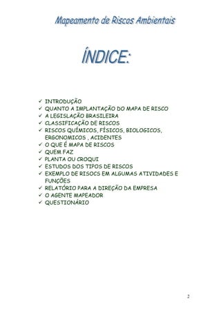  INTRODUÇÃO
 QUANTO A IMPLANTAÇÃO DO MAPA DE RISCO
 A LEGISLAÇÃO BRASILEIRA
 CLASSIFICAÇÃO DE RISCOS
 RISCOS QUÍMICOS, FÍSICOS, BIOLOGICOS,
ERGONOMICOS , ACIDENTES
 O QUE É MAPA DE RISCOS
 QUEM FAZ
 PLANTA OU CROQUI
 ESTUDOS DOS TIPOS DE RISCOS
 EXEMPLO DE RISOCS EM ALGUMAS ATIVIDADES E
FUNÇÕES
 RELATÓRIO PARA A DIREÇÃO DA EMPRESA
 O AGENTE MAPEADOR
 QUESTIONÁRIO
2
 