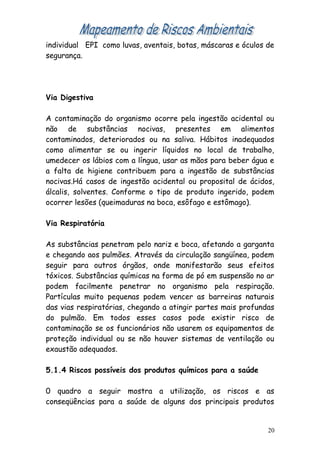 individual EPI como luvas, aventais, botas, máscaras e óculos de
segurança.
Via Digestiva
A contaminação do organismo ocorre pela ingestão acidental ou
não de substâncias nocivas, presentes em alimentos
contaminados, deteriorados ou na saliva. Hábitos inadequados
como alimentar se ou ingerir líquidos no local de trabalho,
umedecer os lábios com a língua, usar as mãos para beber água e
a falta de higiene contribuem para a ingestão de substâncias
nocivas.Há casos de ingestão acidental ou proposital de ácidos,
álcalis, solventes. Conforme o tipo de produto ingerido, podem
ocorrer lesões (queimaduras na boca, esôfago e estômago).
Via Respiratória
As substâncias penetram pelo nariz e boca, afetando a garganta
e chegando aos pulmões. Através da circulação sangüínea, podem
seguir para outros órgãos, onde manifestarão seus efeitos
tóxicos. Substâncias químicas na forma de pó em suspensão no ar
podem facilmente penetrar no organismo pela respiração.
Partículas muito pequenas podem vencer as barreiras naturais
das vias respiratórias, chegando a atingir partes mais profundas
do pulmão. Em todos esses casos pode existir risco de
contaminação se os funcionários não usarem os equipamentos de
proteção individual ou se não houver sistemas de ventilação ou
exaustão adequados.
5.1.4 Riscos possíveis dos produtos químicos para a saúde
0 quadro a seguir mostra a utilização, os riscos e as
conseqüências para a saúde de alguns dos principais produtos
20
 
