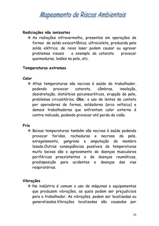 Radiciações não ionizastes
 As radiações infravermelho, presentes em operações de
fornos de solda oxiacetilênica; ultravioleta, produzida pela
solda elétrica; de raios laser podem causar ou agravar
problemas visuais a exemplo da catarata provocar
queimaduras, lesões na pele, etc.
Temperaturas extremas
Calor
 Altas temperaturas são nocivas à saúde do trabalhador,
podendo provocar catarata, câmbras, insolação,
desidratação, distúrbios psiconeuróticos, erupção da pele,
problemas circulatórios. Obs.: o uso de lentes de contato
por operadores de fornos, soldadores (arco voltaico) e
demais trabalhadores que enfrentam calor externo é
contra indicado, podendo provocar até perda da visão.
Frio
 Baixas temperaturas também são nocivas à saúde podendo
provocar feridas, rachaduras e necrose da pele,
enregelamento, gangrena e amputação do membro
lesado.Outras conseqüências possíveis de temperaturas
muito baixas são o agravamento de doenças musculares
periféricas preexistentes e de doenças reumáticas,
predisposição para acidentes e doenças das vias
respiratórias.
Vibrações
 Na indústria é comum o uso de máquinas e equipamentos
que produzem vibrações, as quais podem ser prejudiciais
para o trabalhador. As vibrações, podem ser localizadas ou
generalizadas.Vibrações localizadas são causadas por
28
 