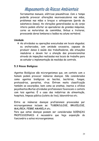 ferramentas manuais, elétricas pneumáticas. Com o tempo
poderão provocar alterações neurovasculares nas mãos,
problemas nas mãos e braços e osteoporose (perda da
substancia óssea). As vibrações generalizadas ou do corpo
inteiro podem afeitar os operadores de grandes máquinas,
corno os motoristas de caminhões, ônibus e trotares,
provocando dores lombares e lesões na coluna vertebral.
Umidade
 As atividades ou operações executadas em locais alagados;
ou encharcados, com umidade excessiva, capazes de
produzir danos à saúde dos trabalhadores, são situações
insalubres e devem ter a atenção dos prevencionistas
através de inspeções realizadas nos locais de trabalho para
se estudar a implementação de medidas de controle.
5.3 Riscos Biológicos
Agentes Biológicos são microrganismos que, em contato com o
homem podem provocar inúmeras doenças. São considerados
como agentes biológicos os bacilos, bactérias, fungos,
protozoários, parasitas, vírus. Entram nesta classificação
também os escorpiões, bem como as aranhas, insetos e ofídios
peçonhentos.Muitas atividades profissionais favorecem o contato
com tais agentes. É o caso das indústrias de alimentação,
hospitais, limpeza pública (coleta de lixo), laboratórios etc.
Entre as inúmeras doenças profissionais provocadas por
microorganismos incluem se: TUBERCULOSE, BRUCELOSE,
MALÁRIA, FEBRE AMARELA etc.
Para que estas doenças possam ser consideradas DOENÇAS
PROFISSIONAIS é necessário que haja exposição do
funcionário a estes microorganismos.
29
 