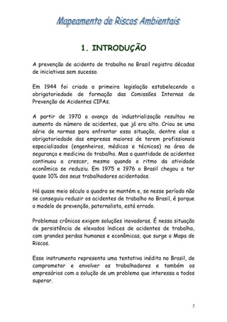 1. INTRODUÇÃO
A prevenção de acidento de trabalho no Brasil registra décadas
de iniciativas sem sucesso.
Em 1944 foi criada a primeira legislação estabelecendo a
obrigatoriedade de formação das Comissões Internas de
Prevenção de Acidentes CIPAs.
A partir de 1970 o avanço da industrialização resultou no
aumento do número de acidentes, que já era alto. Criou se uma
série de normas para enfrentar essa situação, dentre elas a
obrigatoriedade das empresas maiores de terem profissionais
especializados (engenheiros, médicos e técnicos) na área de
segurança e medicina do trabalho. Mas a quantidade de acidentes
continuou a crescer, mesmo quando o ritmo da atividade
econômica se reduziu. Em 1975 e 1976 o Brasil chegou a ter
quase 10% dos seus trabalhadores acidentados.
Há quase meio século o quadro se mantém e, se nesse período não
se conseguiu reduzir os acidentes de trabalho no Brasil, é porque
o modelo de prevenção, paternalista, está errado.
Problemas crônicos exigem soluções inovadoras. É nessa situação
de persistência de elevados índices de acidentes de trabalho,
com grandes perdas humanas e econômicas, que surge o Mapa de
Riscos.
Esse instrumento representa uma tentativa inédita no Brasil, de
comprometer e envolver os trabalhadores e também os
empresários com a solução de um problema que interessa a todos
superar.
3
 