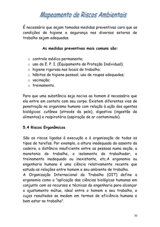 É necessário que sejam tomadas medidas preventivas cara que as
condições de higiene e segurança nos diversos setores de
trabalho sejam adequadas.
As medidas preventivas mais comuns são:
o controle médico permanente;
o uso do E. P. I. (Equipamento de Proteção Individual);
o higiene rigorosa nos locais de trabalho;
o hábitos de higiene pessoal; uso de roupas adequadas;
o vacinação;
o treinamento.
Para que uma substância seja nociva ao homem é necessário que
ela entre em contato com seu corpo. Existem diferentes vias de
penetração no organismo humano com relação à ação dos agentes
biológicos: cutânea (através da pele), digestiva (ingestão de
alimentos) e respiratória (aspiração de ar contaminado).
5.4 Riscos Ergonômicos
São os riscos ligados à execução e à organização de todos os
tipos de tarefas. Por exemplo, a altura inadequada do assento da
cadeira, a distância insuficiente entre as pessoas numa seção, a
monotonia do trabalho, o isolamento do trabalhador, o
treinamento inadequado ou inexistente, etc.A ergonomia ou
engenharia humana é uma ciência relativamente recente que
estuda as relações entre homem e seu ambiente de trabalho.
A Organização Internacional do Trabalho (OIT) define a
ergonomia como a "aplicação das ciências biológicas humanas em
conjunto com os recursos e técnicas da engenharia para alcançar
o ajustamento mútuo, ideal entre o homem e seu trabalho, e
cujos resultados se medem em termos de eficiência humana e
bem estar no trabalho".
30
 