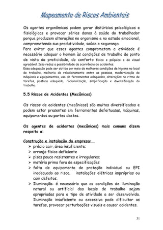 Os agentes ergonômicos podem gerar distúrbios psicológicos e
fisiológicos e provocar sérios danos à saúde do trabalhador
porque produzem alterações no organismo e no estado emocional,
comprometendo sua produtividade, saúde e segurança.
Para evitar que esses agentes comprometam a atividade é
necessário adequar o homem às condições de trabalho do ponto
de vista da praticidade, do conforto físico e psíquico e do visual
agradável. Isso reduz a possibilidade da ocorrência de acidentes.
Essa adequação pode ser obtida por meio de melhores condições de higiene no local
de trabalho, melhoria do relacionamento entre as pessoas, modernização de
máquinas e equipamentos, uso de ferramentas adequadas, alterações no ritmo de
tarefas, postura adequada, racionalização, simplificação e diversificação do
trabalho.
5.5 Riscos de Acidentes (Mecânicos)
Os riscos de acidentes (mecânicos) são muitos diversificados e
podem estar presentes em ferramentas defeituosas, máquinas,
equipamentos ou partes destes.
Os agentes de acidentes (mecânicos) mais comuns dizem
respeito a:
Construção e instalação da empresa:
 prédio cair, área insuficiente;
 arranjo físico deficiente
 pisos pouco resistentes e irregulares;
 matéria prima fora de especificações
 falta de equipamento de proteção individual ou EPI
inadequado ao risco. instalações elétricas impróprias ou
com defeitos.
 Iluminação: é necessário que as condições de iluminação
natural ou artificial dos locais de trabalho sejam
apropriadas para o tipo de atividade a ser desenvolvida.
Iluminação insuficiente ou excessiva pode dificultar as
tarefas, provocar perturbações visuais e causar acidentes.
31
 